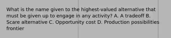 What is the name given to the highest-valued alternative that must be given up to engage in any activity? A. A tradeoff B. Scare alternative C. Opportunity cost D. Production possibilities frontier