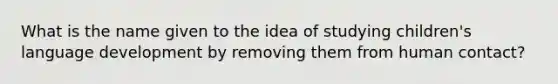 What is the name given to the idea of studying children's language development by removing them from human contact?