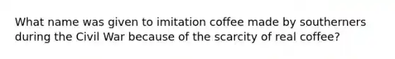 What name was given to imitation coffee made by southerners during the Civil War because of the scarcity of real coffee?