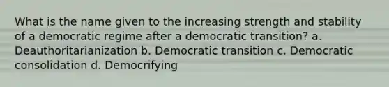 What is the name given to the increasing strength and stability of a democratic regime after a democratic transition? a. Deauthoritarianization b. Democratic transition c. Democratic consolidation d. Democrifying