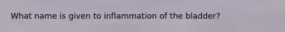 What name is given to inflammation of the bladder?