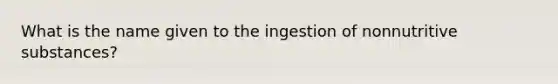 What is the name given to the ingestion of nonnutritive substances?