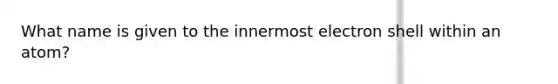 What name is given to the innermost electron shell within an atom?