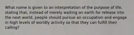 What name is given to an interpretation of the purpose of life, stating that, instead of merely waiting on earth for release into the next world, people should pursue an occupation and engage in high levels of worldly activity so that they can fulfill their calling?