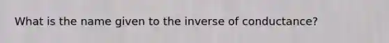 What is the name given to the inverse of conductance?