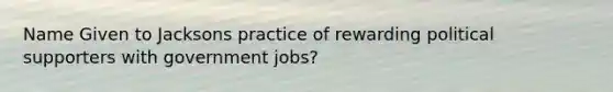 Name Given to Jacksons practice of rewarding political supporters with government jobs?