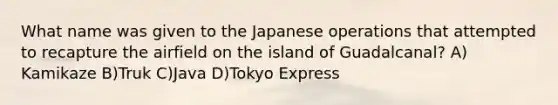 What name was given to the Japanese operations that attempted to recapture the airfield on the island of Guadalcanal? A) Kamikaze B)Truk C)Java D)Tokyo Express