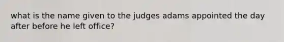 what is the name given to the judges adams appointed the day after before he left office?