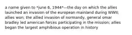 a name given to *june 6, 1944*—the day on which the allies launched an invasion of the european mainland during WWII; allies won; the allied invasion of normandy, general omar bradley led american forces participating in the mission; allies began the largest amphibious operation in history