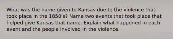 What was the name given to Kansas due to the violence that took place in the 1850's? Name two events that took place that helped give Kansas that name. Explain what happened in each event and the people involved in the violence.