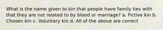 What is the name given to kin that people have family ties with that they are not related to by blood or marriage? a. Fictive kin b. Chosen kin c. Voluntary kin d. All of the above are correct