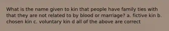 What is the name given to kin that people have family ties with that they are not related to by blood or marriage? a. fictive kin b. chosen kin c. voluntary kin d all of the above are correct