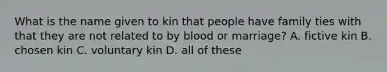 What is the name given to kin that people have family ties with that they are not related to by blood or marriage? A. fictive kin B. chosen kin C. voluntary kin D. all of these