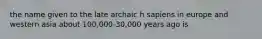 the name given to the late archaic h sapiens in europe and western asia about 100,000-30,000 years ago is