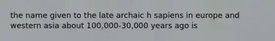 the name given to the late archaic h sapiens in europe and western asia about 100,000-30,000 years ago is