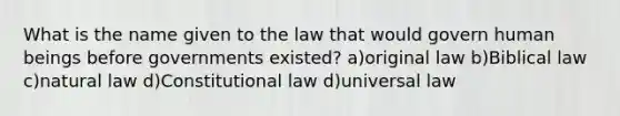 What is the name given to the law that would govern human beings before governments existed? a)original law b)Biblical law c)natural law d)Constitutional law d)universal law