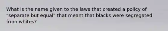 What is the name given to the laws that created a policy of "separate but equal" that meant that blacks were segregated from whites?