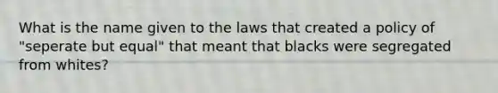 What is the name given to the laws that created a policy of "seperate but equal" that meant that blacks were segregated from whites?