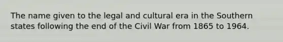 The name given to the legal and cultural era in the Southern states following the end of the Civil War from 1865 to 1964.