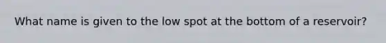 What name is given to the low spot at the bottom of a reservoir?