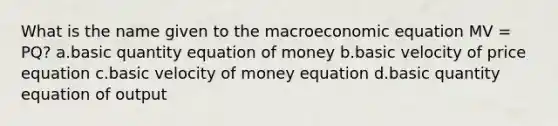 What is the name given to the macroeconomic equation MV = PQ? a.basic quantity equation of money b.basic velocity of price equation c.basic velocity of money equation d.basic quantity equation of output