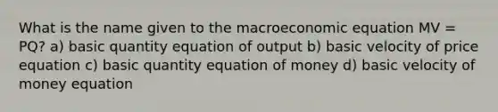 What is the name given to the macroeconomic equation MV = PQ? a) basic quantity equation of output b) basic velocity of price equation c) basic quantity equation of money d) basic velocity of money equation