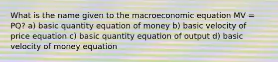 What is the name given to the macroeconomic equation MV = PQ? a) basic quantity equation of money b) basic velocity of price equation c) basic quantity equation of output d) basic velocity of money equation