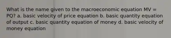 What is the name given to the macroeconomic equation MV = PQ? a. basic velocity of price equation b. basic quantity equation of output c. basic quantity equation of money d. basic velocity of money equation