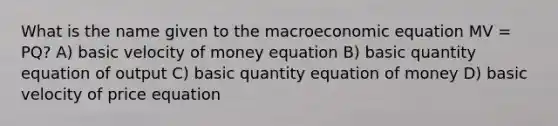 What is the name given to the macroeconomic equation MV = PQ? A) basic velocity of money equation B) basic quantity equation of output C) basic quantity equation of money D) basic velocity of price equation