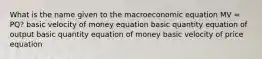 What is the name given to the macroeconomic equation MV = PQ? basic velocity of money equation basic quantity equation of output basic quantity equation of money basic velocity of price equation