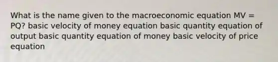 What is the name given to the macroeconomic equation MV = PQ? basic velocity of money equation basic quantity equation of output basic quantity equation of money basic velocity of price equation