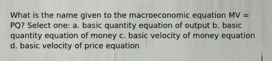 What is the name given to the macroeconomic equation MV = PQ? Select one: a. basic quantity equation of output b. basic quantity equation of money c. basic velocity of money equation d. basic velocity of price equation