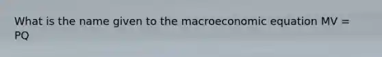 What is the name given to the macroeconomic equation MV = PQ