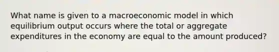 What name is given to a macroeconomic model in which equilibrium output occurs where the total or aggregate expenditures in the economy are equal to the amount produced?