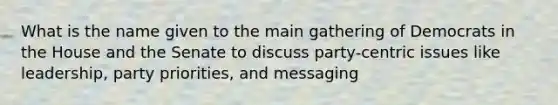 What is the name given to the main gathering of Democrats in the House and the Senate to discuss party-centric issues like leadership, party priorities, and messaging