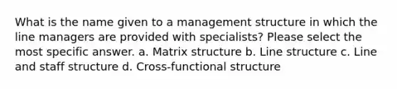 What is the name given to a management structure in which the line managers are provided with specialists? Please select the most specific answer. a. Matrix structure b. Line structure c. Line and staff structure d. Cross-functional structure