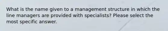 What is the name given to a management structure in which the line managers are provided with specialists? Please select the most specific answer.