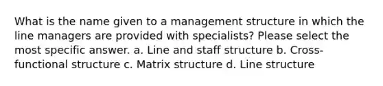 What is the name given to a management structure in which the line managers are provided with specialists? Please select the most specific answer. a. Line and staff structure b. Cross-functional structure c. Matrix structure d. Line structure