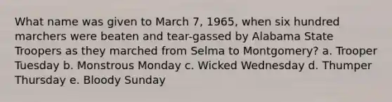 What name was given to March 7, 1965, when six hundred marchers were beaten and tear-gassed by Alabama State Troopers as they marched from Selma to Montgomery? a. Trooper Tuesday b. Monstrous Monday c. Wicked Wednesday d. Thumper Thursday e. Bloody Sunday