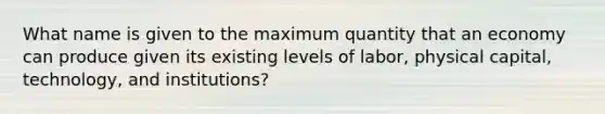 What name is given to the maximum quantity that an economy can produce given its existing levels of labor, physical capital, technology, and institutions?