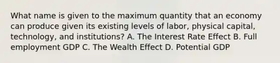 What name is given to the maximum quantity that an economy can produce given its existing levels of labor, physical capital, technology, and institutions? A. The Interest Rate Effect B. Full employment GDP C. The Wealth Effect D. Potential GDP