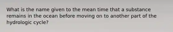 What is the name given to the mean time that a substance remains in the ocean before moving on to another part of the hydrologic cycle?