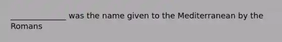 ______________ was the name given to the Mediterranean by the Romans