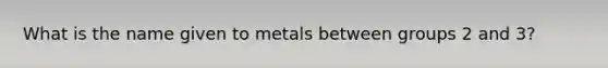 What is the name given to metals between groups 2 and 3?