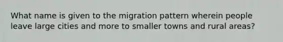 What name is given to the migration pattern wherein people leave large cities and more to smaller towns and rural areas?