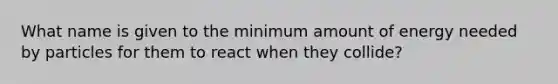 What name is given to the minimum amount of energy needed by particles for them to react when they collide?