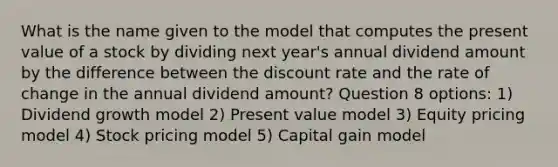 What is the name given to the model that computes the present value of a stock by dividing next year's annual dividend amount by the difference between the discount rate and the rate of change in the annual dividend amount? Question 8 options: 1) Dividend growth model 2) Present value model 3) Equity pricing model 4) Stock pricing model 5) Capital gain model