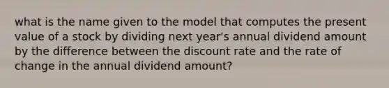 what is the name given to the model that computes the present value of a stock by dividing next year's annual dividend amount by the difference between the discount rate and the rate of change in the annual dividend amount?