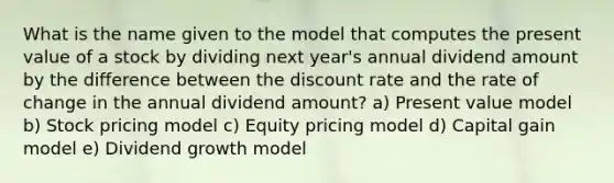 What is the name given to the model that computes the present value of a stock by dividing next year's annual dividend amount by the difference between the discount rate and the rate of change in the annual dividend amount? a) Present value model b) Stock pricing model c) Equity pricing model d) Capital gain model e) Dividend growth model