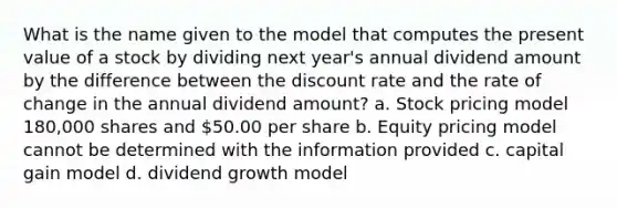 What is the name given to the model that computes the present value of a stock by dividing next year's annual dividend amount by the difference between the discount rate and the rate of change in the annual dividend amount? a. Stock pricing model 180,000 shares and 50.00 per share b. Equity pricing model cannot be determined with the information provided c. capital gain model d. dividend growth model